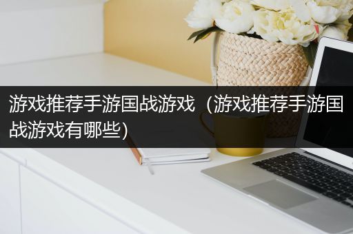 游戏推荐手游国战游戏（游戏推荐手游国战游戏有哪些）