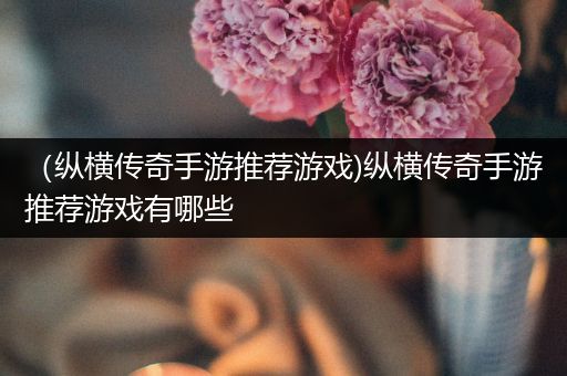 （纵横传奇手游推荐游戏)纵横传奇手游推荐游戏有哪些