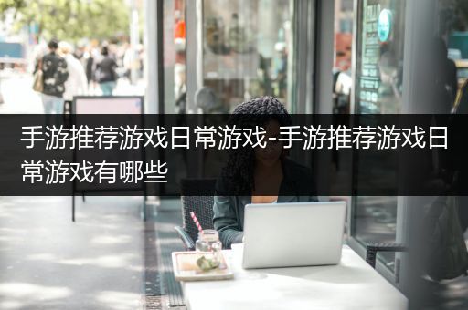 手游推荐游戏日常游戏-手游推荐游戏日常游戏有哪些