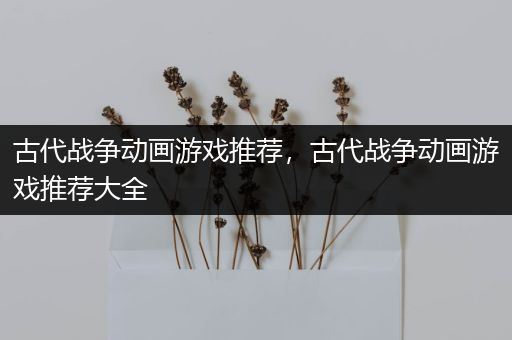 古代战争动画游戏推荐，古代战争动画游戏推荐大全