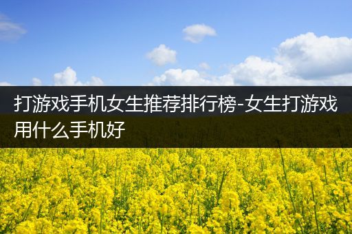 打游戏手机女生推荐排行榜-女生打游戏用什么手机好