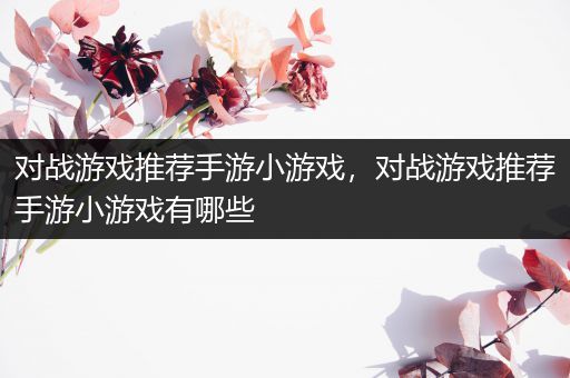 对战游戏推荐手游小游戏，对战游戏推荐手游小游戏有哪些