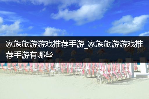 家族旅游游戏推荐手游_家族旅游游戏推荐手游有哪些
