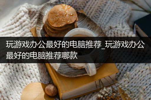 玩游戏办公最好的电脑推荐_玩游戏办公最好的电脑推荐哪款