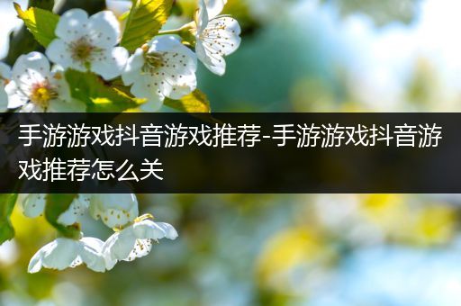 手游游戏抖音游戏推荐-手游游戏抖音游戏推荐怎么关