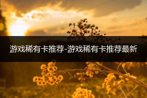 游戏稀有卡推荐-游戏稀有卡推荐最新