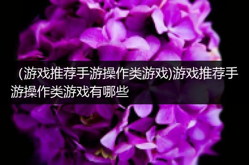（游戏推荐手游操作类游戏)游戏推荐手游操作类游戏有哪些