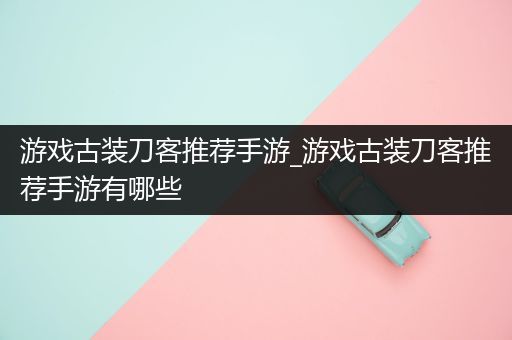 游戏古装刀客推荐手游_游戏古装刀客推荐手游有哪些