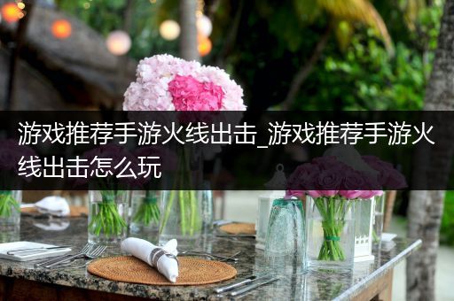 游戏推荐手游火线出击_游戏推荐手游火线出击怎么玩