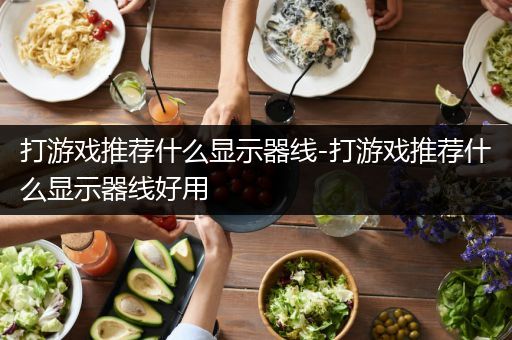 打游戏推荐什么显示器线-打游戏推荐什么显示器线好用
