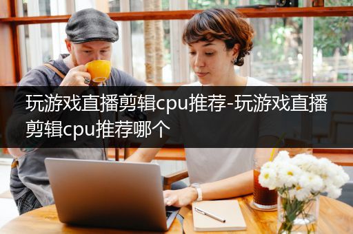 玩游戏直播剪辑cpu推荐-玩游戏直播剪辑cpu推荐哪个