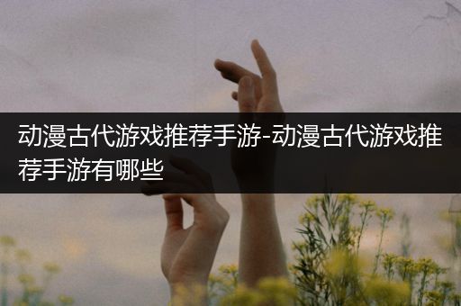 动漫古代游戏推荐手游-动漫古代游戏推荐手游有哪些