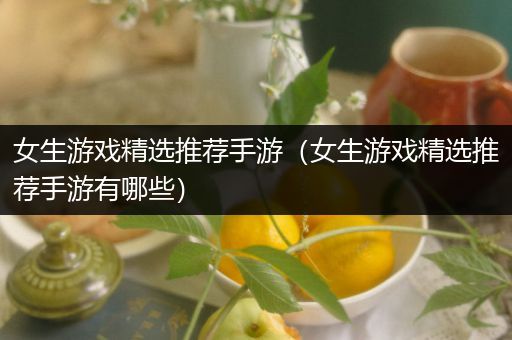 女生游戏精选推荐手游（女生游戏精选推荐手游有哪些）