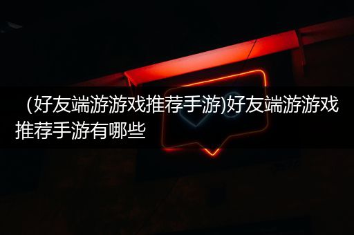 （好友端游游戏推荐手游)好友端游游戏推荐手游有哪些
