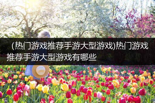 （热门游戏推荐手游大型游戏)热门游戏推荐手游大型游戏有哪些