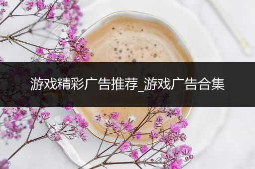 游戏精彩广告推荐_游戏广告合集