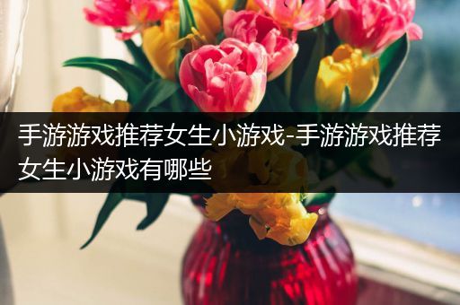 手游游戏推荐女生小游戏-手游游戏推荐女生小游戏有哪些