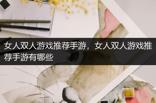 女人双人游戏推荐手游，女人双人游戏推荐手游有哪些