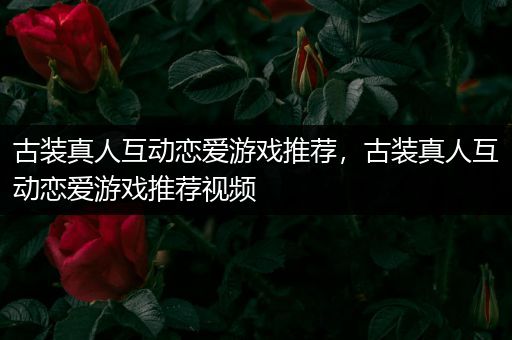 古装真人互动恋爱游戏推荐，古装真人互动恋爱游戏推荐视频