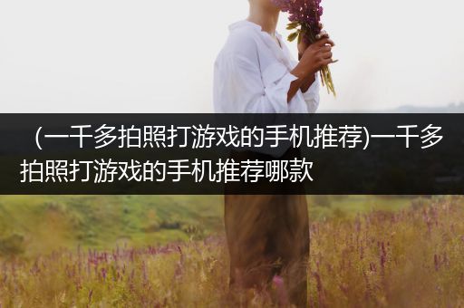 （一千多拍照打游戏的手机推荐)一千多拍照打游戏的手机推荐哪款