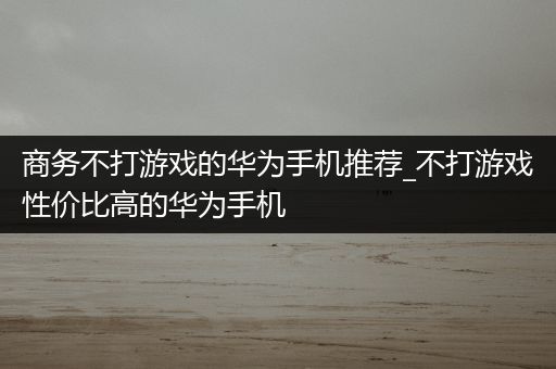 商务不打游戏的华为手机推荐_不打游戏性价比高的华为手机