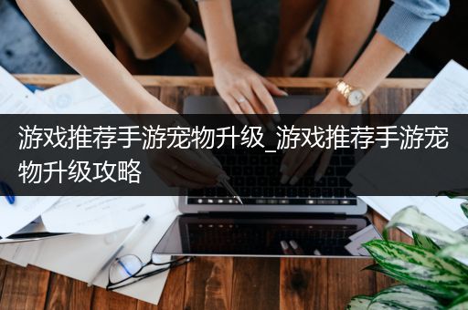 游戏推荐手游宠物升级_游戏推荐手游宠物升级攻略