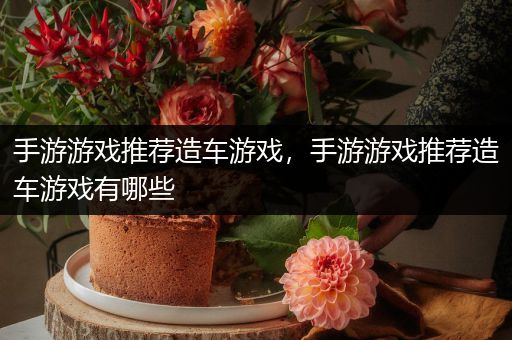 手游游戏推荐造车游戏，手游游戏推荐造车游戏有哪些