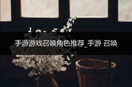 手游游戏召唤角色推荐_手游 召唤
