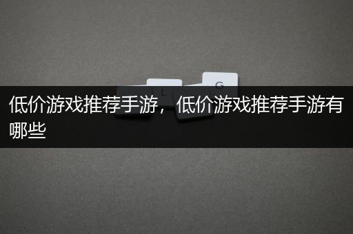 低价游戏推荐手游，低价游戏推荐手游有哪些