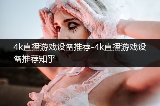 4k直播游戏设备推荐-4k直播游戏设备推荐知乎