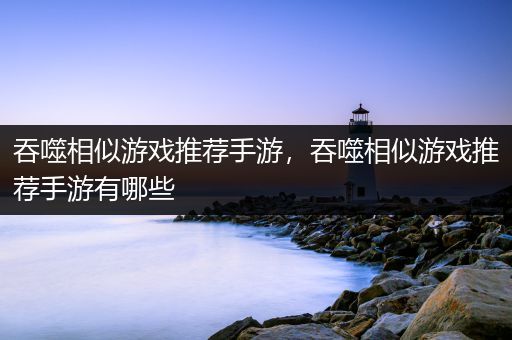 吞噬相似游戏推荐手游，吞噬相似游戏推荐手游有哪些