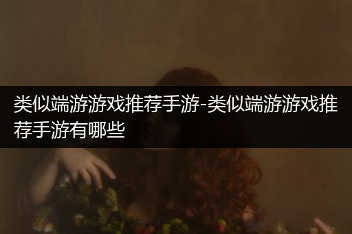 类似端游游戏推荐手游-类似端游游戏推荐手游有哪些