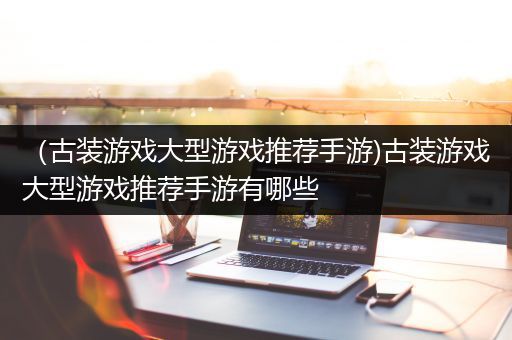 （古装游戏大型游戏推荐手游)古装游戏大型游戏推荐手游有哪些