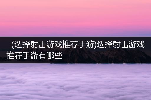（选择射击游戏推荐手游)选择射击游戏推荐手游有哪些