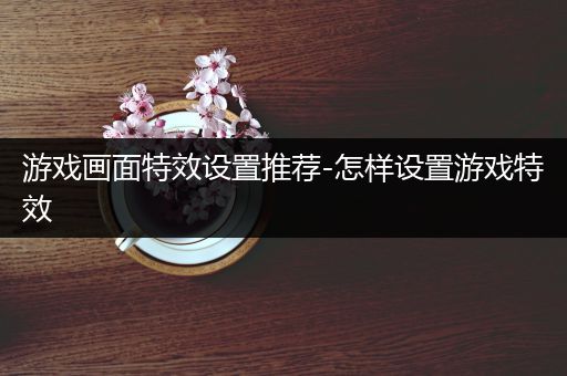 游戏画面特效设置推荐-怎样设置游戏特效
