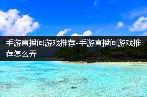 手游直播间游戏推荐-手游直播间游戏推荐怎么弄