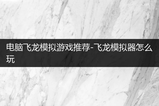 电脑飞龙模拟游戏推荐-飞龙模拟器怎么玩