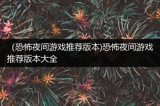 （恐怖夜间游戏推荐版本)恐怖夜间游戏推荐版本大全