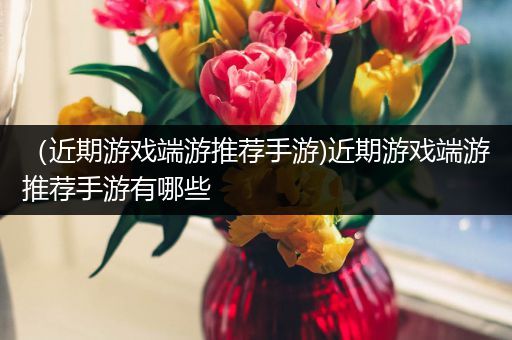 （近期游戏端游推荐手游)近期游戏端游推荐手游有哪些