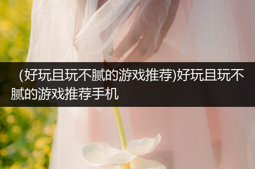 （好玩且玩不腻的游戏推荐)好玩且玩不腻的游戏推荐手机