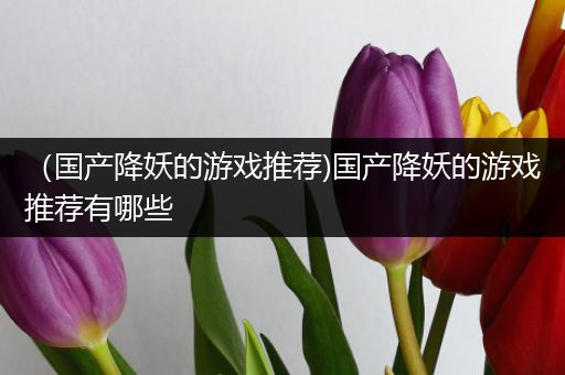 （国产降妖的游戏推荐)国产降妖的游戏推荐有哪些
