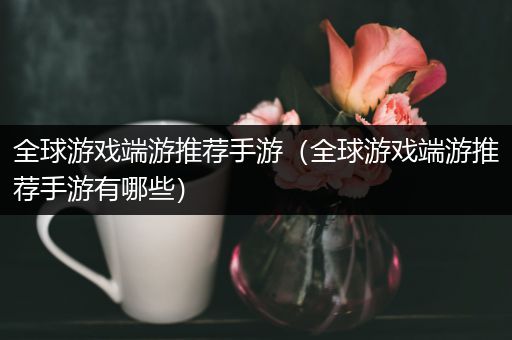 全球游戏端游推荐手游（全球游戏端游推荐手游有哪些）