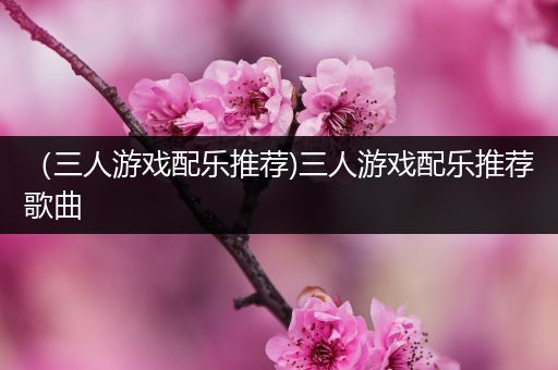 （三人游戏配乐推荐)三人游戏配乐推荐歌曲