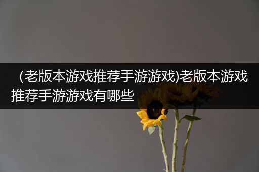 （老版本游戏推荐手游游戏)老版本游戏推荐手游游戏有哪些