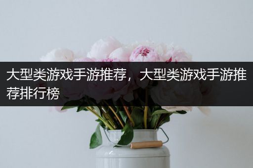 大型类游戏手游推荐，大型类游戏手游推荐排行榜