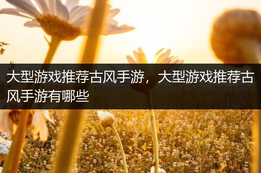 大型游戏推荐古风手游，大型游戏推荐古风手游有哪些