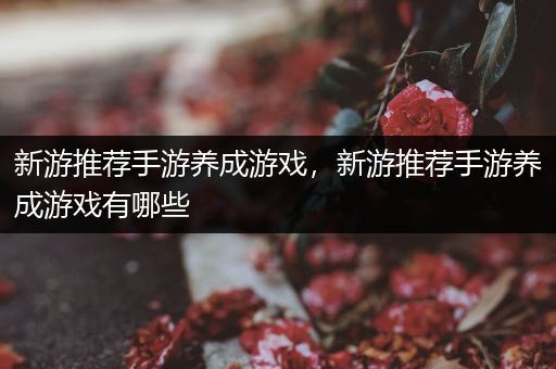 新游推荐手游养成游戏，新游推荐手游养成游戏有哪些