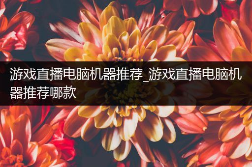 游戏直播电脑机器推荐_游戏直播电脑机器推荐哪款