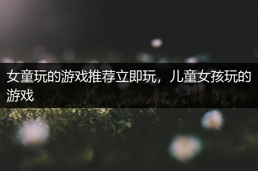 女童玩的游戏推荐立即玩，儿童女孩玩的游戏