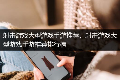 射击游戏大型游戏手游推荐，射击游戏大型游戏手游推荐排行榜